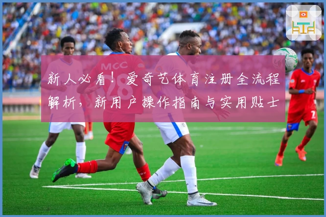 新人必看！爱奇艺体育注册全流程解析，新用户操作指南与实用贴士