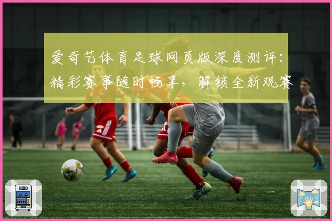 爱奇艺体育足球网页版深度测评：精彩赛事随时畅享，解锁全新观赛体验