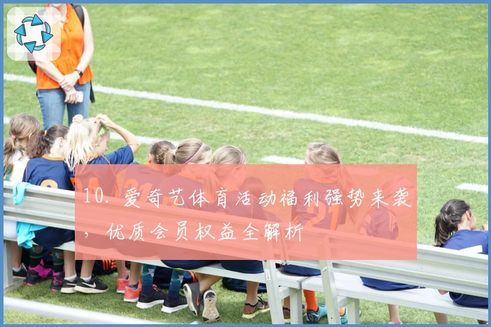10. 爱奇艺体育活动福利强势来袭，优质会员权益全解析
