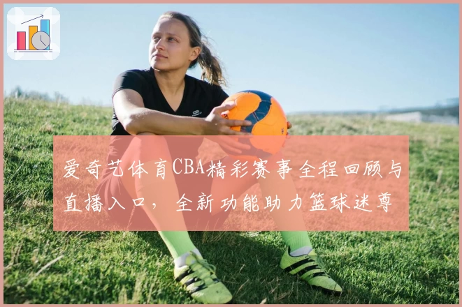 爱奇艺体育CBA精彩赛事全程回顾与直播入口，全新功能助力篮球迷尊享沉浸观赛体验