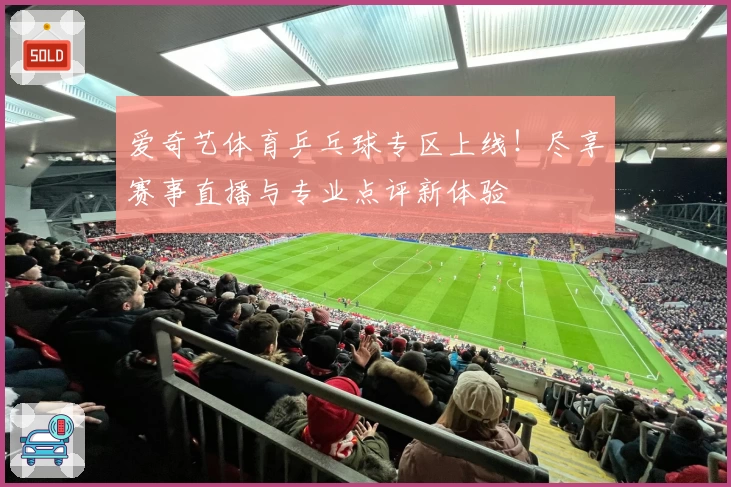 爱奇艺体育乒乓球专区上线!尽享赛事直播与专业点评新体验