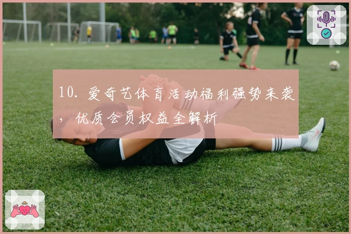 10. 爱奇艺体育活动福利强势来袭，优质会员权益全解析