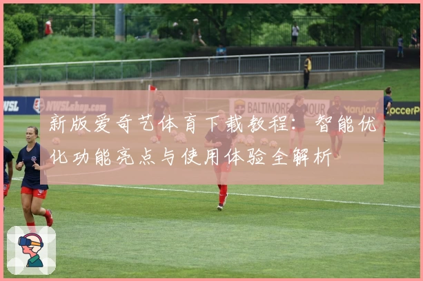 新版爱奇艺体育下载教程：智能优化功能亮点与使用体验全解析