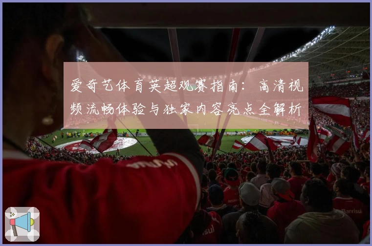 爱奇艺体育英超观赛指南：高清视频流畅体验与独家内容亮点全解析