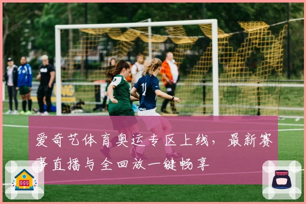 爱奇艺体育奥运专区上线,最新赛事直播与全回放一键畅享