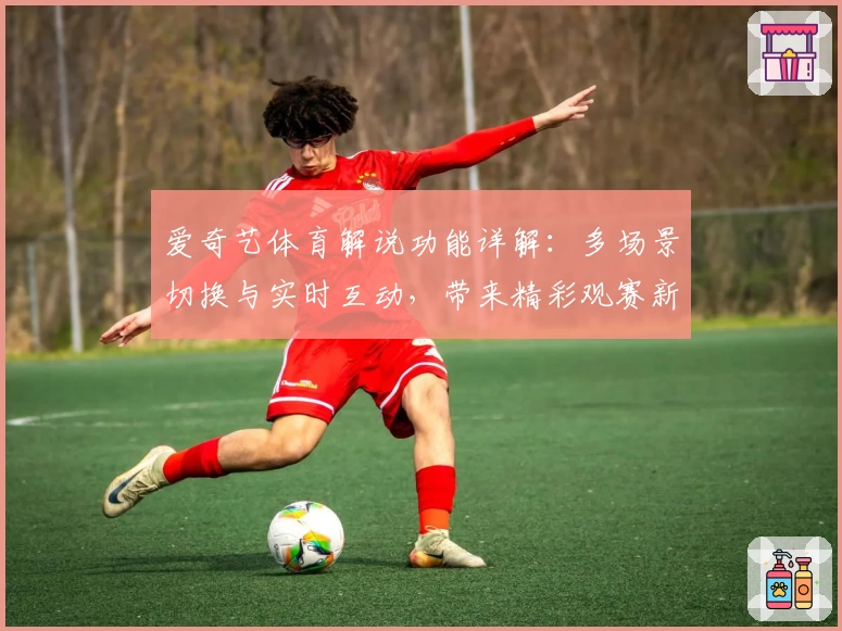 爱奇艺体育解说功能详解:多场景切换与实时互动,带来精彩观赛新体验