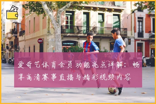 爱奇艺体育会员功能亮点详解：畅享高清赛事直播与精彩视频内容