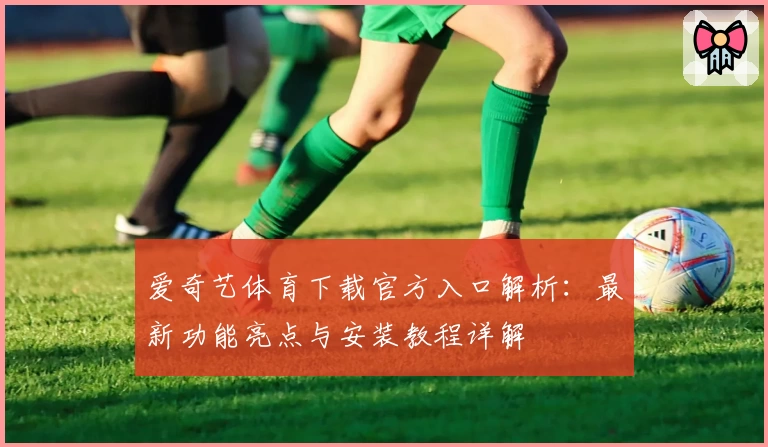 爱奇艺体育下载官方入口解析：最新功能亮点与安装教程详解