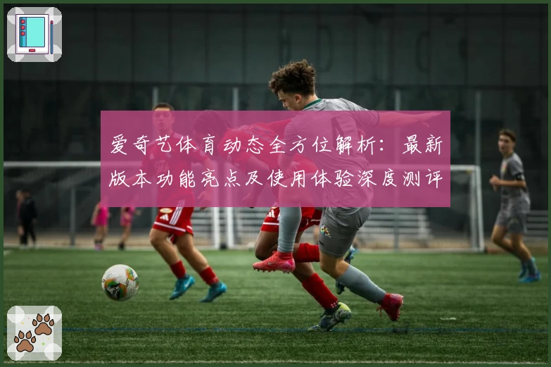 爱奇艺体育动态全方位解析：最新版本功能亮点及使用体验深度测评