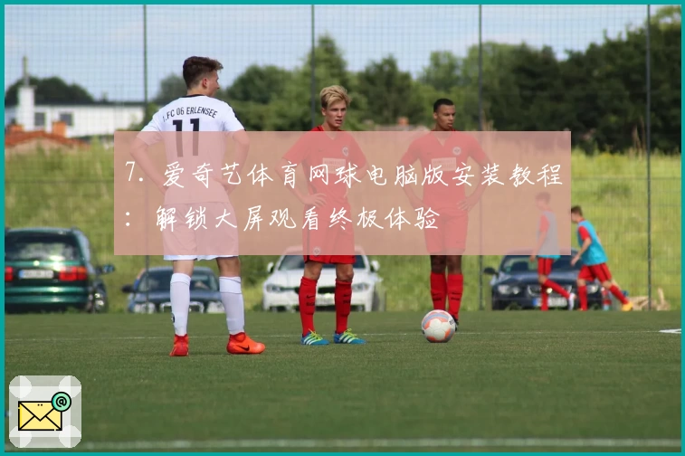7. 爱奇艺体育网球电脑版安装教程：解锁大屏观看终极体验
