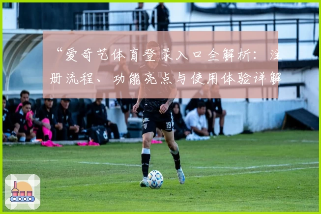 “爱奇艺体育登录入口全解析：注册流程、功能亮点与使用体验详解”