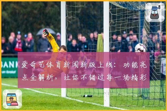 爱奇艺体育新闻新版上线：功能亮点全解析，让你不错过每一场精彩赛事