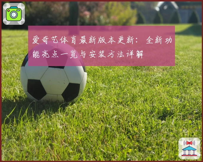 爱奇艺体育最新版本更新:全新功能亮点一览与安装方法详解