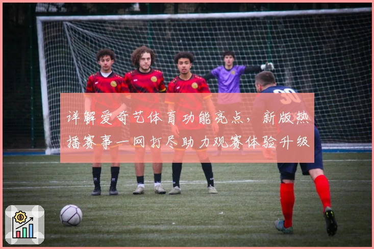详解爱奇艺体育功能亮点，新版热播赛事一网打尽助力观赛体验升级