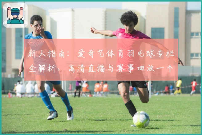 新人指南：爱奇艺体育羽毛球专栏全解析，高清直播与赛事回放一个都不少