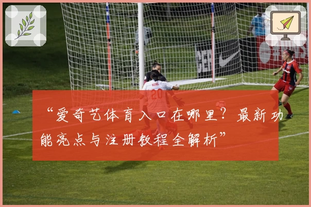 “爱奇艺体育入口在哪里？最新功能亮点与注册教程全解析”